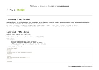 Télécharger ce document en format pdf sur www.krymo.com

HTML le <head>



L'élément HTML <head>
L'élément <head> est un conteneur pour tous les éléments de tête. Éléments à l'intérieur <head> peuvent inclure des scripts, demander au navigateur où
trouver des feuilles de style, fournir des métadonnées, et plus encore.

Les balises suivantes peuvent être ajoutées à la section de tête: <title>, <style>, <meta>, <link>, <script>, <noscript> et <base>.




L'élément HTML <title>
La balise <title> définit le titre du document.

L'élément title est nécessaire dans tous les documents HTML / XHTML.

L'élément title:

        •définit un titre dans la barre d'outils navigateur
        •fournit un titre pour la page lorsqu'il est ajouté aux favoris
        •affiche le titre de la page dans les résultats des moteurs résultats

Un document simplifié HTML:

<!DOCTYPE html>
<html>
<head>
<title>Title of the document</title>
</head>

<body>
The content of the document......
</body>

</html>



                                                                                                                © 2013 www.krymo.com Tous Droits réservés.
 