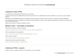Télécharger ce document en format pdf sur www.krymo.com




L'élément meta HTML
Les métadonnées sont des données (informations) sur les données.

La balise meta fournissent des métadonnées concernant le document HTML. Les métadonnées ne seront pas affichés sur la page, mais il sera analysable
machine.

Éléments meta sont généralement utilisés pour spécifier description de page, les mots clés, auteur du document, modifiée, et d'autres métadonnées.

Les métadonnées peuvent être utilisées par les navigateurs (comment afficher du contenu ou de la page de rechargement), les moteurs de recherche (mots-
clés), ou autres services web.

balises meta va toujours à l'intérieur de l'élément <head>.


Balises meta - Exemples d'utilisation
Définir des mots-clés pour moteurs de recherche:

<meta name="mots-clés" content="HTML, CSS, XML, XHTML, JavaScript">

Définir une description de votre page Web:

<meta name="description" content="Tutos web HTML et CSS">

Définir l'auteur d'une page:

<meta name="auteur" content="Abdoul Diallo">

Actualiser documenter toutes les 30 secondes:

<meta http-equiv="refresh" content="30">




L'élément HTML <script>
La balise <script> est utilisé pour définir un script côté client, tel qu'un JavaScript.


                                                                                                                © 2013 www.krymo.com Tous Droits réservés.
 