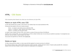 Télécharger ce document en format pdf sur www.krymo.com




HTML - CSS Styles

CSS (Cascading Style Sheets) est utilisé pour des éléments de style HTML.


Mettre en style HTML avec CSS
Le CSS a été introduite avec le HTML 4, afin de fournir une meilleure façon de le style des éléments HTML.

CSS peuvent être ajoutés à HTML de la manière suivante:

        •Inline - en utilisant le style attribut dans les éléments HTML
        •Interne - en utilisant la <style> élément dans la section <head>
        •Externe - en utilisant une CSS externe fichier
Le meilleur moyen d'ajouter CSS pour HTML, est de mettre la syntaxe CSS dans des fichiers CSS différents.

Toutefois, dans ce tutoriel HTML, nous vous présenterons au CSS en utilisant l'attribut style. Ceci est fait pour simplifier les exemples. Il rend également plus
facile pour vous de modifier le code et essayer vous-même.

Vous pouvez tout apprendre sur CSS dans notre tutoriel CSS .




Styles en ligne
Un style en ligne peut être utilisée si un style unique doit être appliqué à une seule occurrence d'un élément.

Pour utiliser les styles en ligne, utilisez l'attribut style dans la balise concernée. L'attribut style peut contenir n'importe quelle propriété CSS. L'exemple ci-
dessous montre comment changer la couleur du texte et la marge gauche d'un paragraphe:




                                                                                                                         © 2013 www.krymo.com Tous Droits réservés.
 