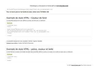 Télécharger ce document en format pdf sur www.krymo.com

<p style="color:blue;margin-left:20px;">Ceci est un paragraphe.</p>

Pour en savoir plus sur les feuilles de style, visitez notre TUTORIEL CSS .




Exemple de style HTML - Couleur de fond
La propriété background-color définit la couleur de fond pour un élément:

Exemple
<!DOCTYPE html>
<html>

<body style="background-color:yellow;">
<h2 style="background-color:red;">Ceci est une entete</h2>
<p style="background-color:green;">Ceci est un paragraphe.</p>
</body>

</html>



La propriété background-color remplace l'attribut bgcolor obsolète.

Essayez vous-même: Couleur de fond à l'ancienne




Exemple de style HTML - police, couleur et taille
Le font-family, la couleur, et la taille de police des propriétés définit la police, la couleur, et la taille du texte dans un élément:

Exemple
<!DOCTYPE html>
<html>

<body>



                                                                                                                           © 2013 www.krymo.com Tous Droits réservés.
 