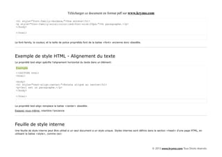 Télécharger ce document en format pdf sur www.krymo.com

<h1 style="font-family:verdana;">Une entete</h1>
<p style="font-family:arial;color:red;font-size:20px;">Un paragraphe.</p>
</body>

</html>


Le font-family, la couleur, et la taille de police propriétés font de la balise <font> ancienne donc obsolète.




Exemple de style HTML - Alignement du texte
La propriété text-align spécifie l'alignement horizontal du texte dans un élément:

Exemple
<!DOCTYPE html>
<html>

<body>
<h1 style="text-align:center;">Entete aligné au centre</h1>
<p>Ceci est un paragraphe.</p>
</body>

</html>


La propriété text-align remplace la balise <center> obsolète.

Essayez vous-même: intertitre l'ancienne




Feuille de style interne
Une feuille de style interne peut être utilisé si un seul document a un style unique. Styles internes sont définis dans la section <head> d'une page HTML, en
utilisant la balise <style>, comme ceci:




                                                                                                                   © 2013 www.krymo.com Tous Droits réservés.
 