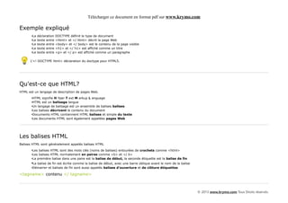 Télécharger ce document en format pdf sur www.krymo.com

Exemple expliqué
       •La   déclaration   DOCTYPE définit le type de document
       •Le   texte entre   <html> et </ html> décrit la page Web
       •Le   texte entre   <body> et </ body> est le contenu de la page visible
       •Le   texte entre   <h1> et </ h1> est affiché comme un titre
       •Le   texte entre   <p> et </ p> est affiché comme un paragraphe

      L'<! DOCTYPE html> déclaration du doctype pour HTML5.




Qu'est-ce que HTML?
HTML est un langage de description de pages Web.

       •HTML signifie H Yper T ext M arkup L anguage
       •HTML est un balisage langue
       •Un langage de balisage est un ensemble de balises balises
       •Les balises décrivent le contenu du document
       •Documents HTML contiennent HTML balises et simple du texte
       •Les documents HTML sont également appelées pages Web




Les balises HTML
Balises HTML sont généralement appelés balises HTML

       •Les balises HTML sont des mots clés (noms de balises) entourées de crochets comme <html>
       •Les balises HTML normalement en paires comme <b> et </ b>
       •La première balise dans une paire est la balise de début, la seconde étiquette est la balise de fin
       •La balise de fin est écrite comme la balise de début, avec une barre oblique avant le nom de la balise
       •Démarrer et balises de fin sont aussi appelés balises d'ouverture et de clôture étiquettes

<tagname> contenu </ tagname>



                                                                                                                 © 2013 www.krymo.com Tous Droits réservés.
 
