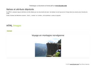 Télécharger ce document en format pdf sur www.krymo.com

Balises et attributs dépréciés
En HTML 4, plusieurs tags et attributs ont été utilisés pour les documents de style. Ces balises ne sont pas pris en charge dans les versions plus récentes de
HTML.

Évitez d'utiliser les éléments suivants: <font>, <center> et <strike>, et les attributs: couleur et bgcolor.




HTML Images

Exemple


                                                  Voyage en montagne norvégienne




                                                                                                                   © 2013 www.krymo.com Tous Droits réservés.
 