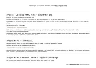 Télécharger ce document en format pdf sur www.krymo.com




Images - La balise HTML <img> et l'attribut Src
En HTML, les images sont définies avec la balise img.

La balise <img> est vide, ce qui signifie qu'il contient des attributs seulement, et n'a pas de balise de fermeture.

Pour afficher une image sur une page, vous devez utiliser l'attribut src. Src signifie "source". La valeur de l'attribut src est l'URL de l'image que vous souhaitez
afficher.

Syntaxe pour définir une image:

<img src="url" alt="du_texte">

L'URL pointe vers l'emplacement où l'image est stockée. Une image nommée "bateau.gif", situé dans "images" sur "www.krymo.fr" a l'URL:
http://www.krymo.com/images/bateau.gif.

Le navigateur affiche l'image où la balise <img> apparaît dans le document. Si vous mettez un marqueur d'image entre deux paragraphes, le navigateur affiche
le premier paragraphe, puis l'image, puis le deuxième alinéa.




Images HTML - l'attribut ALT
L'attribut alt requis spécifie un texte de remplacement pour une image, si l'image ne peut pas être affichée.

La valeur de l'attribut alt est un texte défini par l'auteur:

<img src="bateau.gif" alt="Gros bateau">

L'attribut alt fournit des informations de remplacement pour une image si un utilisateur pour une raison quelconque, ne peut pas le voir (en raison de connexion
lente, une erreur dans l'attribut src, ou si l'utilisateur utilise un lecteur d'écran).




Images HTML - Hauteur Définit la largeur d'une image
Les attributs height et width sont utilisés pour spécifier la hauteur et la largeur d'une image.


                                                                                                                       © 2013 www.krymo.com Tous Droits réservés.
 