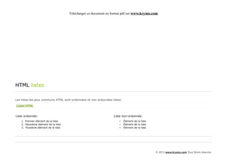 Télécharger ce document en format pdf sur www.krymo.com




HTML listes

Les listes les plus communs HTML sont ordonnées et non ordonnées listes:

Listes HTML


Liste ordonnée:                                                   Liste non-ordonnée:
    1. Premier élément de la liste                                    •    Élément de la liste
    2. Deuxième élément de la liste                                   •    Élément de la liste
    3. Troisième élément de la liste                                  •    Élément de la liste




                                                                                                 © 2013 www.krymo.com Tous Droits réservés.
 
