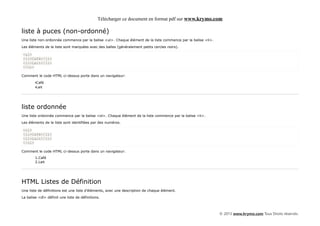 Télécharger ce document en format pdf sur www.krymo.com

liste à puces (non-ordonné)
Une liste non-ordonnée commence par la balise <ul>. Chaque élément de la liste commence par la balise <li>.

Les éléments de la liste sont marquées avec des balles (généralement petits cercles noirs).

<ul>
<li>Café</li>
<li>Lait</li>
</ul>

Comment le code HTML ci-dessus porte dans un navigateur:

        •Café
        •Lait




liste ordonnée
Une liste ordonnée commence par la balise <ol>. Chaque élément de la liste commence par la balise <li>.

Les éléments de la liste sont identifiées par des numéros.

<ol>
<li>Café</li>
<li>Lait</li>
</ol>

Comment le code HTML ci-dessus porte dans un navigateur:
        1.Café
        2.Lait




HTML Listes de Définition
Une liste de définitions est une liste d'éléments, avec une description de chaque élément.

La balise <dl> définit une liste de définitions.



                                                                                                              © 2013 www.krymo.com Tous Droits réservés.
 