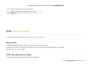 Télécharger ce document en format pdf sur www.krymo.com

 <dt>    Définit un élément dans une liste de définition

         Définit la description d'un élément dans une liste de
 <dd>
         définitions




HTML <div> et <span>

Les éléments HTML peuvent être regroupés avec <div> et <span>.




Pavés HTML
La plupart des éléments HTML sont définis au niveau des blocs ou des éléments inline .

Les éléments de niveau bloc commencent normalement avec une nouvelle ligne lors de l'affichage dans un navigateur.

Exemples: <h1>, <p>, <ul>, <table>




HTML des éléments en ligne
Les éléments en ligne s'affichent sans démarrer une nouvelle ligne.


                                                                                                             © 2013 www.krymo.com Tous Droits réservés.
 