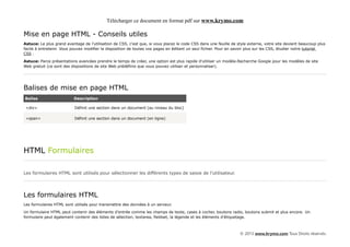 Télécharger ce document en format pdf sur www.krymo.com

Mise en page HTML - Conseils utiles
Astuce: Le plus grand avantage de l'utilisation de CSS, c'est que, si vous placez le code CSS dans une feuille de style externe, votre site devient beaucoup plus
facile à entretenir. Vous pouvez modifier la disposition de toutes vos pages en éditant un seul fichier. Pour en savoir plus sur les CSS, étudier notre tutoriel
CSS .

Astuce: Parce présentations avancées prendre le temps de créer, une option est plus rapide d'utiliser un modèle.Recherche Google pour les modèles de site
Web gratuit (ce sont des dispositions de site Web prédéfinis que vous pouvez utiliser et personnaliser).




Balises de mise en page HTML
Balise                    Description

 <div>                     Définit une section dans un document (au niveau du bloc)

 <span>                    Définit une section dans un document (en ligne)




HTML Formulaires

Les formulaires HTML sont utilisés pour sélectionner les différents types de saisie de l'utilisateur.




Les formulaires HTML
Les formulaires HTML sont utilisés pour transmettre des données à un serveur.
Un formulaire HTML peut contenir des éléments d'entrée comme les champs de texte, cases à cocher, boutons radio, boutons submit et plus encore. Un
formulaire peut également contenir des listes de sélection, textarea, fieldset, la légende et les éléments d'étiquetage.



                                                                                                                   © 2013 www.krymo.com Tous Droits réservés.
 