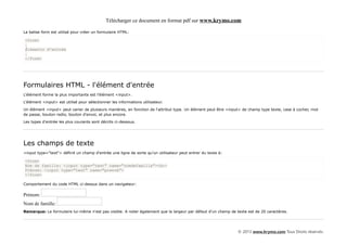 Télécharger ce document en format pdf sur www.krymo.com

La balise form est utilisé pour créer un formulaire HTML:

<form>
.
Éléments d'entrée
.
</form>




Formulaires HTML - l'élément d'entrée
L'élément forme la plus importante est l'élément <input>.

L'élément <input> est utilisé pour sélectionner les informations utilisateur.

Un élément <input> peut varier de plusieurs manières, en fonction de l'attribut type. Un élément peut être <input> de champ type texte, case à cocher, mot
de passe, bouton radio, bouton d'envoi, et plus encore.

Les types d'entrée les plus courants sont décrits ci-dessous.




Les champs de texte
<input type="text"> définit un champ d'entrée une ligne de sorte qu'un utilisateur peut entrer du texte à:

<form>
Nom de famille: <input type="text" name="nomdefamille"><br>
Prénom: <input type="text" name="prenom">
</form>

Comportement du code HTML ci-dessus dans un navigateur:

Prénom:
Nom de famille:
Remarque: Le formulaire lui-même n'est pas visible. A noter également que la largeur par défaut d'un champ de texte est de 20 caractères.




                                                                                                                © 2013 www.krymo.com Tous Droits réservés.
 