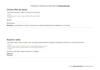 Télécharger ce document en format pdf sur www.krymo.com

Champ Mot de passe
<input type="password"> définit un champ de mot de passe:

<form>
Mot de passe: <input type="password" name="pwd">
</form>

Résultat:

Mot de passe:
Remarque: Les caractères d'un champ mot de passe sont masqués (représentés par des astérisques ou des cercles).




Boutons radio
<input type="radio"> définit un bouton radio. Les boutons radio permettent à l'utilisateur de sélectionner UN SEUL d'un nombre limité de choix:

<form>
<input type="radio" name="sexe" value="homme">Masculin<br>
<input type="radio" name="sexe" value="femme">Féminin
</form>

Comment le code HTML ci-dessus porte dans un navigateur:

  Masculin
  Féminin




                                                                                                                 © 2013 www.krymo.com Tous Droits réservés.
 