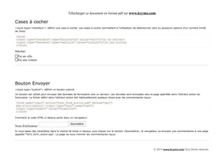 Télécharger ce document en format pdf sur www.krymo.com

Cases à cocher
<input type="checkbox"> définit une case à cocher. Les cases à cocher permettent à l'utilisateur de sélectionner zéro ou plusieurs options d'un nombre limité
de choix.

<form>
<input type="checkbox" name="bicyclette" value="velo">J'ai un vélo<br>
<input type="checkbox" name="vehicule" value="voiture">J'ai une voiture
</form>

Résultat:

  J'ai un vélo
  J'ai une voiture




Bouton Envoyer
<input type="submit"> définit un bouton submit.

Un bouton est utilisé pour envoyer des données de formulaire vers un serveur. Les données sont envoyées vers la page spécifiée dans l'attribut action du
formulaire. Le fichier défini dans l'attribut action fait habituellement quelque chose avec les commentaires reçus:

<form name="input" action="html_form_action.asp" method="get">
Nom d'utilisateur: <input type="text" name="user">
<input type="submit" value="Soumettre">
</form>

Comment le code HTML ci-dessus porte dans un navigateur:

                                             Soumettre
Nom d'utilisateur:
Si vous tapez des caractères dans le champ de texte ci-dessus, puis cliquez sur le bouton «Soumettre», le navigateur va envoyer vos commentaires à une page
appelée "html_form_action.asp". La page va vous montrer les commentaires reçus.




                                                                                                                  © 2013 www.krymo.com Tous Droits réservés.
 