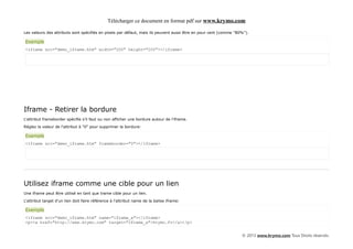 Télécharger ce document en format pdf sur www.krymo.com

Les valeurs des attributs sont spécifiés en pixels par défaut, mais ils peuvent aussi être en pour cent (comme "80%").

Exemple
<iframe src="demo_iframe.htm" width="200" height="200"></iframe>




Iframe - Retirer la bordure
L'attribut frameborder spécifie s'il faut ou non afficher une bordure autour de l'iframe.

Réglez la valeur de l'attribut à "0" pour supprimer la bordure:

Exemple
<iframe src="demo_iframe.htm" frameborder="0"></iframe>




Utilisez iframe comme une cible pour un lien
Une iframe peut être utilisé en tant que trame cible pour un lien.

L'attribut target d'un lien doit faire référence à l'attribut name de la balise iframe:

Exemple
<iframe src="demo_iframe.htm" name="iframe_a"></iframe>
<p><a href="http://www.krymo.com" target="iframe_a">krymo.fr</a></p>


                                                                                                                  © 2013 www.krymo.com Tous Droits réservés.
 