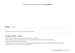 Télécharger ce document en format pdf sur www.krymo.com




HTML Scripts

JavaScripts faire des pages HTML plus dynamique et interactif.




La balise HTML <script>
La balise <script> est utilisé pour définir un script côté client, tel qu'un JavaScript.

L'élément <script> contient soit des déclarations de script ou elle pointe vers un fichier de script externe via l'attribut src.

L'attribut type requis spécifie le type MIME du script.

Les utilisations communes pour JavaScript sont la manipulation d'images, la validation du formulaire, et les changements dynamiques de contenu.

Le script ci-dessous, écrit Bonjour tout le monde! à la sortie HTML:




                                                                                                                        © 2013 www.krymo.com Tous Droits réservés.
 
