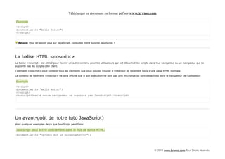 Télécharger ce document en format pdf sur www.krymo.com

Exemple
<script>
document.write("Hello World!")
</script>


  Astuce: Pour en savoir plus sur JavaScript, consultez notre tutoriel JavaScript !




La balise HTML <noscript>
La balise <noscript> est utilisé pour fournir un autre contenu pour les utilisateurs qui ont désactivé les scripts dans leur navigateur ou un navigateur qui ne
supporte pas les scripts côté client.

L'élément <noscript> peut contenir tous les éléments que vous pouvez trouver à l'intérieur de l'élément body d'une page HTML normale.

Le contenu de l'élément <noscript> ne sera affiché que si son exécution ne sont pas pris en charge ou sont désactivés dans le navigateur de l'utilisateur:

Exemple
<script>
document.write("Hello World!")
</script>
<noscript>Désolé votre navigateur ne supporte pas JavaScript!</noscript>




Un avant-goût de notre tuto JavaScript)
Voici quelques exemples de ce que JavaScript peut faire:

JavaScript peut écrire directement dans le flux de sortie HTML:
document.write("<p>Ceci est un paragraphe</p>");




                                                                                                                     © 2013 www.krymo.com Tous Droits réservés.
 