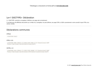 Télécharger ce document en format pdf sur www.krymo.com




Le<! DOCTYPE> Déclaration
L'<! DOCTYPE> permet au navigateur d'afficher une page web correctement.

Il ya beaucoup de différents documents sur le Web et un navigateur ne peut afficher une page HTML à 100% correctement si elle connaît le type HTML et la
version utilisés.




Déclarations communes

HTML5
<!DOCTYPE html>


HTML 4.01
<!DOCTYPE HTML PUBLIC "-//W3C//DTD HTML 4.01 Transitional//EN"
"http://www.krymo.com/TR/html4/loose.dtd">


XHTML 1.0
<!DOCTYPE html PUBLIC "-//W3C//DTD XHTML 1.0 Transitional//EN"
"http://www.krymo.com/TR/xhtml1/DTD/xhtml1-transitional.dtd">




                                                                                                               © 2013 www.krymo.com Tous Droits réservés.
 