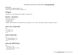 Télécharger ce document en format pdf sur www.krymo.com

Marque page:
<a id="tips"> Conseils de section </ a>
<a href="#tips"> Aller à la section Conseils </ a>


Images
<img SRC="URL" alt="Alternate Text" height="42" width="42">


Styles / Sections
<style type="text/css">
 h1 {color: red;}
 p {color: blue;}
</ style> <div Une section de niveau bloc dans un document </ div> <span> Une section en ligne un document </ span>




Liste non ordonnée
<ul>
 <li> article </ li>
 <li> article </ li>
</ ul>


Liste ordonnée
<ol>
 <li> Premier élément </ li>
 <li> Second élément </ li>
</ ol>


Liste de définitions
<dl>
 <dt> Point 1 </ dt>
  <dd> Décrivez point 1 </ dd>
 <dt> Point 2 </ dt>


                                                                                                          © 2013 www.krymo.com Tous Droits réservés.
 