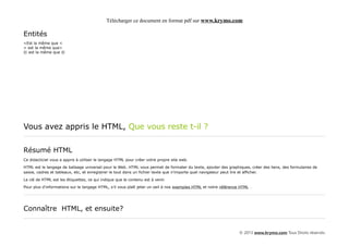 Télécharger ce document en format pdf sur www.krymo.com

Entités
<Est la même que <
> est la même que>
© est la même que ©




Vous avez appris le HTML, Que vous reste t-il ?

Résumé HTML
Ce didacticiel vous a appris à utiliser le langage HTML pour créer votre propre site web.

HTML est le langage de balisage universel pour le Web. HTML vous permet de formater du texte, ajouter des graphiques, créer des liens, des formulaires de
saisie, cadres et tableaux, etc, et enregistrer le tout dans un fichier texte que n'importe quel navigateur peut lire et afficher.

La clé de HTML est les étiquettes, ce qui indique que le contenu est à venir.

Pour plus d'informations sur le langage HTML, s'il vous plaît jeter un oeil à nos exemples HTML et notre référence HTML .




Connaître HTML, et ensuite?


                                                                                                                  © 2013 www.krymo.com Tous Droits réservés.
 