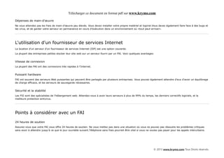 Télécharger ce document en format pdf sur www.krymo.com

Dépenses de main-d'œuvre
Ne vous attendez pas les frais de main-d'œuvre peu élevés. Vous devez installer votre propre matériel et logiciel.Vous devez également faire face à des bugs et
les virus, et de garder votre serveur en permanence en cours d'exécution dans un environnement où «tout peut arriver».




L'utilisation d'un fournisseur de services Internet
La location d'un serveur d'un fournisseur de services Internet (ISP) est une option courante.

La plupart des entreprises petites stocker leur site web sur un serveur fourni par un FAI. Voici quelques avantages:


Vitesse de connexion
La plupart des FAI ont des connexions très rapides à l'Internet.


Puissant hardware
FAI ont souvent des serveurs Web puissantes qui peuvent être partagés par plusieurs entreprises. Vous pouvez également attendre d'eux d'avoir un équilibrage
de charge efficace, et les serveurs de sauvegarde nécessaires.


Sécurité et la stabilité
Les FSI sont des spécialistes de l'hébergement web. Attendez-vous à avoir leurs serveurs à plus de 99% du temps, les derniers correctifs logiciels, et la
meilleure protection antivirus.




Points à considérer avec un FAI

24 heures de soutien
Assurez-vous que votre FAI vous offre 24 heures de soutien. Ne vous mettez pas dans une situation où vous ne pouvez pas résoudre les problèmes critiques
sans avoir à attendre jusqu'à ce que le jour ouvrable suivant.Téléphone sans frais pourrait être vital si vous ne voulez pas payer pour les appels interurbains.




                                                                                                                    © 2013 www.krymo.com Tous Droits réservés.
 