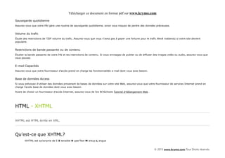 Télécharger ce document en format pdf sur www.krymo.com

Sauvegarde quotidienne
Assurez-vous que votre FAI gère une routine de sauvegarde quotidienne, sinon vous risquez de perdre des données précieuses.


Volume du trafic
Étude des restrictions de l'ISP volume du trafic. Assurez-vous que vous n'avez pas à payer une fortune pour le trafic élevé inattendu si votre site devient
populaire.


Restrictions de bande passante ou de contenu
Étudier la bande passante de votre FAI et les restrictions de contenu. Si vous envisagez de publier ou de diffuser des images vidéo ou audio, assurez-vous que
vous pouvez.


E-mail Capacités
Assurez-vous que votre fournisseur d'accès prend en charge les fonctionnalités e-mail dont vous avez besoin.


Base de données Access
Si vous prévoyez d'utiliser des données provenant de bases de données sur votre site Web, assurez-vous que votre fournisseur de services Internet prend en
charge l'accès base de données dont vous avez besoin.

Avant de choisir un fournisseur d'accès Internet, assurez-vous de lire W3Schools Tutoriel d'hébergement Web .




HTML - XHTML

XHTML est HTML écrite en XML.




Qu'est-ce que XHTML?
       •XHTML est synonyme de E X tensible H yperText M arkup L angue


                                                                                                                    © 2013 www.krymo.com Tous Droits réservés.
 