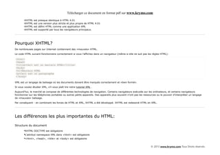 Télécharger ce document en format pdf sur www.krymo.com

        •XHTML   est   presque identique à HTML 4.01
        •XHTML   est   une version plus stricte et plus propre de HTML 4.01
        •XHTML   est   défini HTML comme une application XML
        •XHTML   est   supporté par tous les navigateurs principaux.




Pourquoi XHTML?
De nombreuses pages sur Internet contiennent des «mauvais» HTML.

Le code HTML suivant fonctionnera correctement si vous l'affichez dans un navigateur (même si elle ne suit pas les règles HTML):

<html>
<head>
<title>Ceci est un mauvais HTML</title>
<body>
<h1>Mauvais HTML
<p>Ceci est un paragraphe
</body>

XML est un langage de balisage où les documents doivent être marqués correctement et «bien formé».

Si vous voulez étudier XML, s'il vous plaît lire notre tutoriel XML .

Aujourd'hui, le marché se compose de différentes technologies de navigation. Certains navigateurs exécutés sur les ordinateurs, et certains navigateurs
fonctionner sur les téléphones portables ou autres petits appareils. Des appareils plus souvent n'ont pas les ressources ou le pouvoir d'interpréter un langage
de «mauvais» balisage.

Par conséquent - en combinant les forces de HTML et XML, XHTML a été développé. XHTML est redessiné HTML en XML.




Les différences les plus importantes du HTML:

Structure du document
        •XHTML DOCTYPE est obligatoire
        •L'attribut namespace XML dans <html> est obligatoire
        •<html>, <head>, <title> et <body> est obligatoire

                                                                                                                   © 2013 www.krymo.com Tous Droits réservés.
 