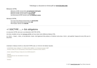 Télécharger ce document en format pdf sur www.krymo.com

Éléments XHTML
       •Éléments XHTML doivent être correctement imbriqués
       •Éléments XHTML doivent toujours être fermés
       •Éléments XHTML doivent être en minuscules
       •Les documents XHTML doivent avoir un élément racine


Attributs XHTML
       •Les noms des attributs doivent être en minuscules
       •Les valeurs des attributs doivent être cité
       •Minimisation attribut est interdit




<! DOCTYPE ....> Est obligatoire
Un document XHTML doit avoir une déclaration DOCTYPE XHTML.

Une liste complète de tous les Doctypes XHTML se trouve dans notre Référence Balises HTML.

Le <html>, <head>, <title>, et les éléments <body> doit également être présent, et l'attribut xmlns dans <html>, doit spécifier l'espace de noms XML pour le
document.




L'exemple ci-dessous montre un document XHTML avec un minimum de balises requises:

<!DOCTYPE html PUBLIC "-//W3C//DTD XHTML 1.0 Transitional//EN"
"http://www.k3.fr/TR/xhtml1/DTD/xhtml1-transitional.dtd">

<html xmlns="http://www.k3.fr/1999/xhtml">

<head>
<title>Titre du document</title>
</head>

<body>



                                                                                                               © 2013 www.krymo.com Tous Droits réservés.
 
