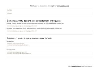 Télécharger ce document en format pdf sur www.krymo.com

......
</body>

</html>




Éléments XHTML doivent être correctement imbriquées
En HTML, certains éléments peuvent être incorrectement imbriquées les unes dans les autres, comme ceci:

<b><i>Ce texte est gras et italique</b></i>

En XHTML, tous les éléments doivent être correctement imbriqués les uns dans les autres, comme ceci:

<b><i>Ce texte est gras et italique</i></b>




Éléments XHTML doivent toujours être fermés
Ceci est faux:

<p>Ceci est un paragraphe
<p>Ceci est un autre paragraphe



Ceci est correct:

<p>Ceci est un paragraphe</p>
<p>Ceci est un autre paragraphe</p>




                                                                                                          © 2013 www.krymo.com Tous Droits réservés.
 
