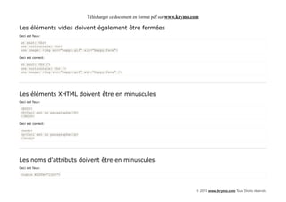 Télécharger ce document en format pdf sur www.krymo.com

Les éléments vides doivent également être fermées
Ceci est faux:

un saut: <br>
une horizontale: <hr>
une image: <img src="happy.gif" alt="Happy face">

Ceci est correct:

un saut: <br />
une horizontale: <hr />
une image: <img src="happy.gif" alt="Happy face" />




Les éléments XHTML doivent être en minuscules
Ceci est faux:

<BODY>
<P>Ceci est un paragraphe</P>
</BODY>

Ceci est correct:

<body>
<p>Ceci est un paragraphe</p>
</body>




Les noms d'attributs doivent être en minuscules
Ceci est faux:

<table WIDTH="100%">



                                                                                      © 2013 www.krymo.com Tous Droits réservés.
 