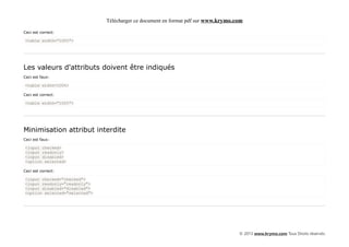 Télécharger ce document en format pdf sur www.krymo.com

Ceci est correct:

<table width="100%">




Les valeurs d'attributs doivent être indiqués
Ceci est faux:

<table width=100%>

Ceci est correct:

<table width="100%">




Minimisation attribut interdite
Ceci est faux:

<input checked>
<input readonly>
<input disabled>
<option selected>

Ceci est correct:

<input checked="checked">
<input readonly="readonly">
<input disabled="disabled">
<option selected="selected">




                                                                                    © 2013 www.krymo.com Tous Droits réservés.
 