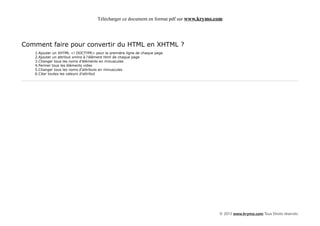 Télécharger ce document en format pdf sur www.krymo.com




Comment faire pour convertir du HTML en XHTML ?
   1.Ajouter un XHTML <! DOCTYPE> pour la première ligne de chaque page
   2.Ajouter un attribut xmlns à l'élément html de chaque page
   3.Changer tous les noms d'éléments en minuscules
   4.Fermer tous les éléments vides
   5.Changer tous les noms d'attributs en minuscules
   6.Citer toutes les valeurs d'attribut




                                                                                         © 2013 www.krymo.com Tous Droits réservés.
 