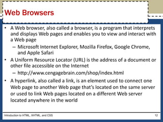 • A Web browser, also called a browser, is a program that interprets
and displays Web pages and enables you to view and interact with
a Web page
– Microsoft Internet Explorer, Mozilla Firefox, Google Chrome,
and Apple Safari
• A Uniform Resource Locator (URL) is the address of a document or
other file accessible on the Internet
– http://www.cengagebrain.com/shop/index.html
• A hyperlink, also called a link, is an element used to connect one
Web page to another Web page that’s located on the same server
or used to link Web pages located on a different Web server
located anywhere in the world
Introduction to HTML, XHTML, and CSS 12
Web Browsers
 