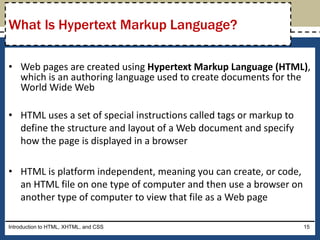 • Web pages are created using Hypertext Markup Language (HTML),
which is an authoring language used to create documents for the
World Wide Web
• HTML uses a set of special instructions called tags or markup to
define the structure and layout of a Web document and specify
how the page is displayed in a browser
• HTML is platform independent, meaning you can create, or code,
an HTML file on one type of computer and then use a browser on
another type of computer to view that file as a Web page
Introduction to HTML, XHTML, and CSS 15
What Is Hypertext Markup Language?
 