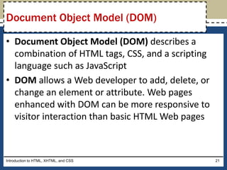 • Document Object Model (DOM) describes a
combination of HTML tags, CSS, and a scripting
language such as JavaScript
• DOM allows a Web developer to add, delete, or
change an element or attribute. Web pages
enhanced with DOM can be more responsive to
visitor interaction than basic HTML Web pages
Introduction to HTML, XHTML, and CSS 21
Document Object Model (DOM)
 