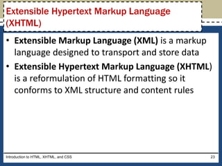 • Extensible Markup Language (XML) is a markup
language designed to transport and store data
• Extensible Hypertext Markup Language (XHTML)
is a reformulation of HTML formatting so it
conforms to XML structure and content rules
Introduction to HTML, XHTML, and CSS 23
Extensible Hypertext Markup Language
(XHTML)
 