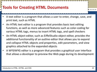 • A text editor is a program that allows a user to enter, change, save, and
print text, such as HTML
• An HTML text editor is a program that provides basic text editing
functions, as well as more advanced features such as color-coding for
various HTML tags, menus to insert HTML tags, and spell checkers
• An HTML object editor, such as EiffelStudio object editor, provides the
additional functionality of an outline editor that allows you to expand
and collapse HTML objects and properties, edit parameters, and view
graphics attached to the expanded objects
• A WYSIWYG editor is a program that provides a graphical user interface
that allows a developer to preview the Web page during its development
Introduction to HTML, XHTML, and CSS 25
Tools for Creating HTML Documents
 