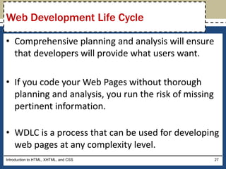 • Comprehensive planning and analysis will ensure
that developers will provide what users want.
• If you code your Web Pages without thorough
planning and analysis, you run the risk of missing
pertinent information.
• WDLC is a process that can be used for developing
web pages at any complexity level.
Introduction to HTML, XHTML, and CSS 27
Web Development Life Cycle
 