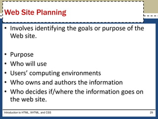 • Involves identifying the goals or purpose of the
Web site.
• Purpose
• Who will use
• Users’ computing environments
• Who owns and authors the information
• Who decides if/where the information goes on
the web site.
Introduction to HTML, XHTML, and CSS 29
Web Site Planning
 