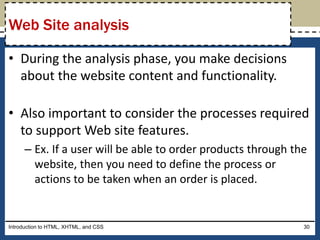 • During the analysis phase, you make decisions
about the website content and functionality.
• Also important to consider the processes required
to support Web site features.
– Ex. If a user will be able to order products through the
website, then you need to define the process or
actions to be taken when an order is placed.
Introduction to HTML, XHTML, and CSS 30
Web Site analysis
 
