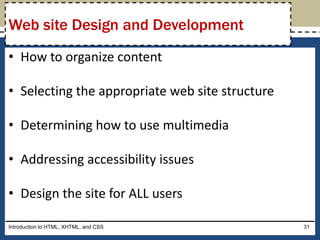 • How to organize content
• Selecting the appropriate web site structure
• Determining how to use multimedia
• Addressing accessibility issues
• Design the site for ALL users
Introduction to HTML, XHTML, and CSS 31
Web site Design and Development
 