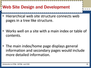 • Hierarchical web site structure connects web
pages in a tree like structure.
• Works well on a site with a main index or table of
contents.
• The main index/home page displays general
information and secondary pages would include
more detailed information.
Introduction to HTML, XHTML, and CSS 35
Web Site Design and Development
 