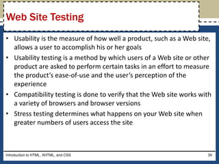 • Usability is the measure of how well a product, such as a Web site,
allows a user to accomplish his or her goals
• Usability testing is a method by which users of a Web site or other
product are asked to perform certain tasks in an effort to measure
the product’s ease-of-use and the user’s perception of the
experience
• Compatibility testing is done to verify that the Web site works with
a variety of browsers and browser versions
• Stress testing determines what happens on your Web site when
greater numbers of users access the site
Introduction to HTML, XHTML, and CSS 39
Web Site Testing
 