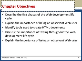 • Describe the five phases of the Web development life
cycle
• Explain the importance of being an observant Web user
• Identify tools used to create HTML documents
• Discuss the importance of testing throughout the Web
development life cycle
• Explain the importance of being an observant Web user
Introduction to HTML, XHTML, and CSS 4
Chapter Objectives
 