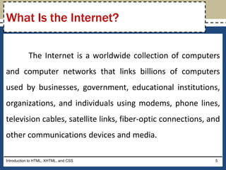 The Internet is a worldwide collection of computers
and computer networks that links billions of computers
used by businesses, government, educational institutions,
organizations, and individuals using modems, phone lines,
television cables, satellite links, fiber-optic connections, and
other communications devices and media.
Introduction to HTML, XHTML, and CSS 5
What Is the Internet?
 