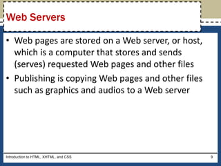 • Web pages are stored on a Web server, or host,
which is a computer that stores and sends
(serves) requested Web pages and other files
• Publishing is copying Web pages and other files
such as graphics and audios to a Web server
Introduction to HTML, XHTML, and CSS 9
Web Servers
 