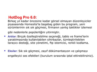 HotDog Pro 6.0:
    Birkaç yıl kadar öncesine kadar görsel olmayan düzenleyiciler
    piyasasında Homesite'la başabaş giden bu program, yeni
    sürümlerinin sık sık göçmesi, firmanın yanlış taktikler izlemesi
    gibi nedenlerle popülerliğini yitirmiştir.
   Artılar: Birçok özelleştirebilme seçeneği, tablo ve frame'lerin
    yaratılmasında kullanılabilen sihirbazlar, tümleştirilebilen
    tarayıcı desteği, site yönetimi, ftp istemcisi, renkli kodlama.

   Eksiler: Sık sık göçmesi, zayıf dökümantasyon ve çalışmayı
    engelleyici ses efektleri (kurulum sırasında iptal ettirebilirsiniz).
 