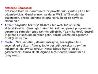 Netscape Composer:
    Netscape Gold ve Communicator paketlerinin içinden çıkan bir
    düzenleyicidir. Genel olarak, sayfalar WYSIWYG modunda
    düzenlenir, ancak istenirse ekstra HTML kodu da sayfaya
    eklenebilir.
   Artıları: Sayfaları tek tuşa basarak bir Web sunucusuna
    aktarabilirsiniz. Genel görünümü bir kelime işlemci programına
    benzer ve simgeler epey tahmin edilebilir. Yazım kontrolü desteği
    İngilizce bir sözlükle beraber gelir, ancak kelimeleri öğrenme
    özelliği de vardır.
   Eksileri: Site yönetimi, dökümantasyon, özelleştirebilme
    seçenekleri yoktur. Ayrıca, tablo desteği gerçekten zayıf ve
    kullanması da ayrıca zordur. Kendi içinde frame'leri de
    gösteremez. Ayrıca HTML dışında hiçbir dosya formatını da
    tanıyamaz.
 