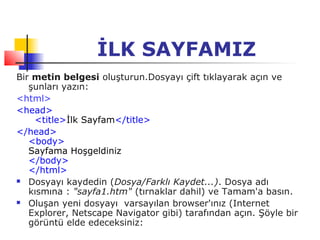 İLK SAYFAMIZ
Bir metin belgesi oluşturun.Dosyayı çift tıklayarak açın ve
   şunları yazın:
<html>
<head>
    <title>İlk Sayfam</title>
</head>
   <body>
   Sayfama Hoşgeldiniz
   </body>
   </html>
 Dosyayı kaydedin (Dosya/Farklı Kaydet...). Dosya adı

   kısmına : "sayfa1.htm" (tırnaklar dahil) ve Tamam'a basın.
 Oluşan yeni dosyayı varsayılan browser'ınız (Internet

   Explorer, Netscape Navigator gibi) tarafından açın. Şöyle bir
   görüntü elde edeceksiniz:
 