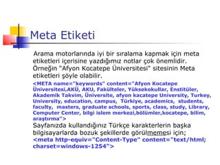 Meta Etiketi
Arama motorlarında iyi bir sıralama kapmak için meta
etiketleri içerisine yazdığımız notlar çok önemlidir.
Örneğin “Afyon Kocatepe Üniversitesi" sitesinin Meta
etiketleri şöyle olabilir.
<META name="keywords" content="Afyon Kocatepe
Üniversitesi,AKÜ, AKU, Fakülteler, Yüksekokullar, Enstitüler,
Akademik Takvim, Üniversite, afyon kacatepe University, Turkey,
University, education, campus, Türkiye, academics, students,
faculty, masters, graduate schools, sports, class, study, Library,
Computer Center, bilgi islem merkezi,bölümler,kocatepe, bilim,
araştırma">
Sayfanızda kullandığınız Türkçe karakterlerin başka
bilgisayarlarda bozuk şekillerde görülmemesi için;
<meta http-equiv="Content-Type" content="text/html;
charset=windows-1254">
 