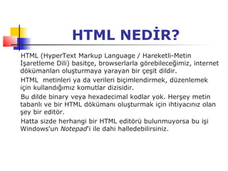HTML NEDİR?
HTML (HyperText Markup Language / Hareketli-Metin
İşaretleme Dili) basitçe, browserlarla görebileceğimiz, internet
dökümanları oluşturmaya yarayan bir çeşit dildir.
HTML metinleri ya da verileri biçimlendirmek, düzenlemek
için kullandığımız komutlar dizisidir.
Bu dilde binary veya hexadecimal kodlar yok. Herşey metin
tabanlı ve bir HTML dökümanı oluşturmak için ihtiyacınız olan
şey bir editör.
Hatta sizde herhangi bir HTML editörü bulunmuyorsa bu işi
Windows'un Notepad'i ile dahi halledebilirsiniz.
 