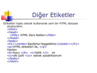 Diğer Etiketler
Etiketleri toplu olarak kullanarak yeni bir HTML dosyası
   oluşturalım.
   <html>
   <head>
     <title> HTML Ders Notları</title>
   </head>
   <body>
   <h1><center>Sayfama Hoşgeldiniz</center></h1>
   <p>HTML etiketleri ile, </p>
   Yazıları
   <b>koyu </b> <i>italik </i> ve
   <u>altı çizili </u> olarak yazabiliyorum
   </body>
   </html>
 