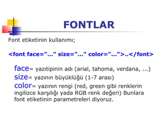 FONTLAR
Font etiketinin kullanımı;

<font face="..." size="..." color="...">..</font>

  face= yazıtipinin adı (arial, tahoma, verdana, ...)
  size= yazının büyüklüğü (1-7 arası)
  color= yazının rengi (red, green gibi renklerin
  ingilizce karşılığı yada RGB renk değeri) Bunlara
  font etiketinin parametreleri diyoruz.
 